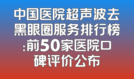 中国医院超声波去黑眼圈服务排行榜：前50家医院口碑评价公布
