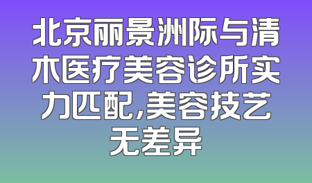 北京丽景洲际与清木医疗美容诊所实力匹配，美容技艺无差异