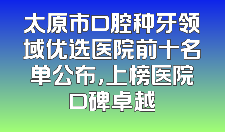 太原市口腔种牙领域优选医院前十名单公布，上榜医院口碑卓越
