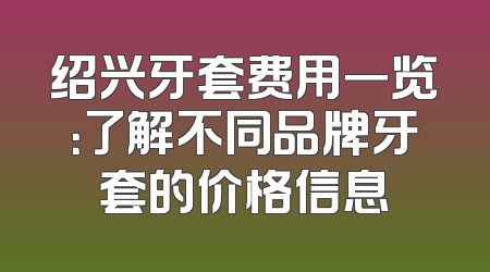 绍兴牙套费用一览：了解不同品牌牙套的价格信息