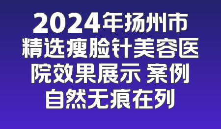 2024年扬州市精选瘦脸针美容医院效果展示 案例自然无痕在列