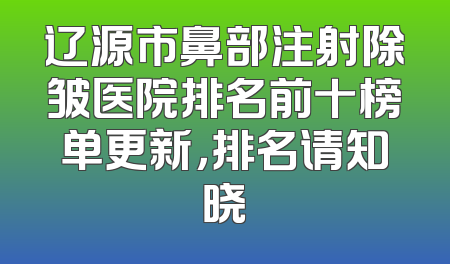 辽源市鼻部注射除皱医院排名前十榜单更新，排名请知晓