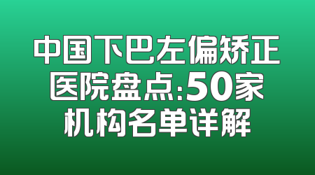 中国下巴左偏矫正医院盘点：50家机构名单详解