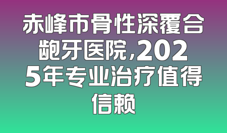 赤峰市骨性深覆合龅牙医院，2025年专业治疗值得信赖
