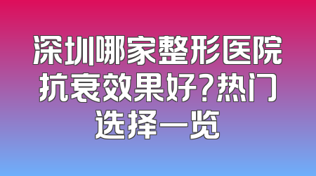 深圳哪家整形医院抗衰效果好？热门选择一览