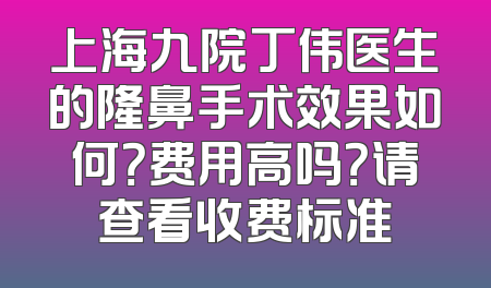 上海九院丁伟医生的隆鼻手术效果如何？费用高吗？请查看收费标准
