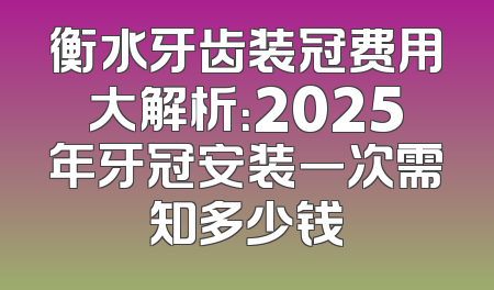 衡水牙齿装冠费用大解析：2025年牙冠安装一次需知多少钱