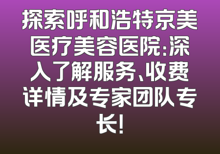 探索呼和浩特京美医疗美容医院：深入了解服务、收费详情及专家团队专长！