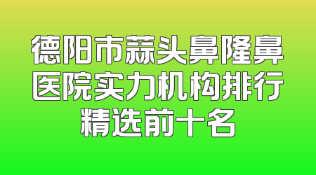 德阳市蒜头鼻隆鼻医院实力机构排行精选前十名