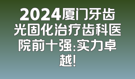 2024厦门牙齿光固化治疗齿科医院前十强：实力卓越！