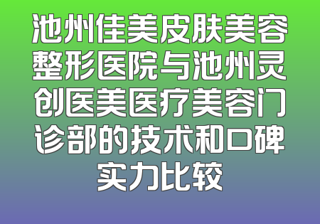 池州佳美皮肤美容整形医院与池州灵创医美医疗美容门诊部的技术和口碑实力比较
