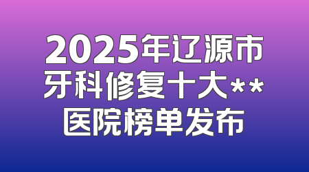 2025年辽源市牙科修复十大**医院榜单发布