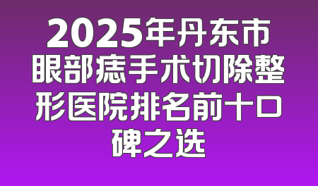 2025年丹东市眼部痣手术切除整形医院排名前十口碑之选