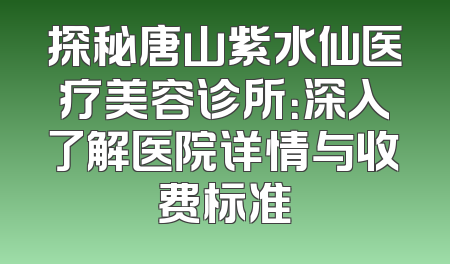 探秘唐山紫水仙医疗美容诊所：深入了解医院详情与收费标准
