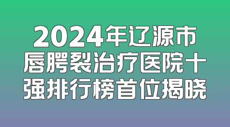 2024年辽源市唇腭裂治疗医院十强排行榜首位揭晓