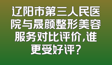 辽阳市第三人民医院与晟颜整形美容服务对比评价，谁更受好评？