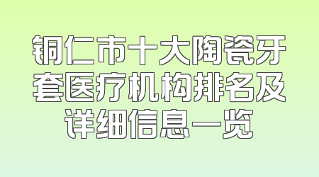 铜仁市十大陶瓷牙套医疗机构排名及详细信息一览