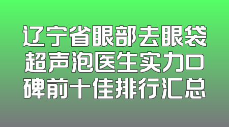 辽宁省眼部去眼袋超声泡医生实力口碑前十佳排行汇总