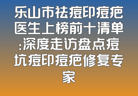 乐山市祛痘印痘疤医生上榜前十清单：深度走访盘点痘坑痘印痘疤修复专家