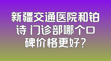 新疆交通医院和铂诗玥门诊部哪个口碑价格更好？