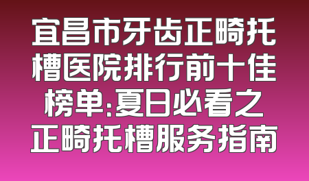 宜昌市牙齿正畸托槽医院排行前十佳榜单：夏日必看之正畸托槽服务指南