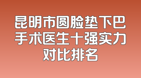 昆明市圆脸垫下巴手术医生十强实力对比排名