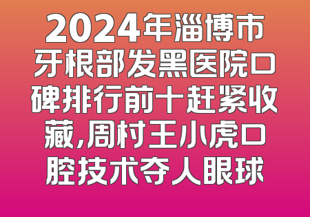 2024年淄博市牙根部发黑医院口碑排行前十赶紧收藏，周村王小虎口腔技术夺人眼球