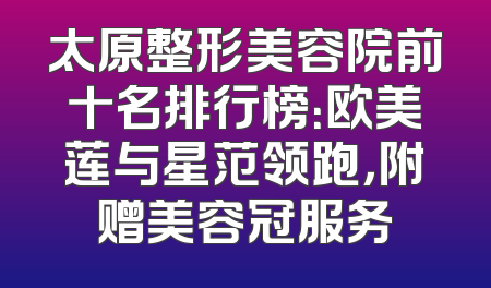 太原整形美容院前十名排行榜：欧美莲与星范领跑，附赠美容冠服务
