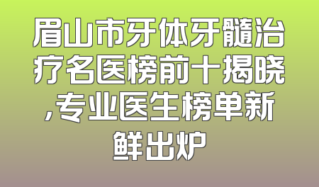 眉山市牙体牙髓治疗名医榜前十揭晓，专业医生榜单新鲜出炉