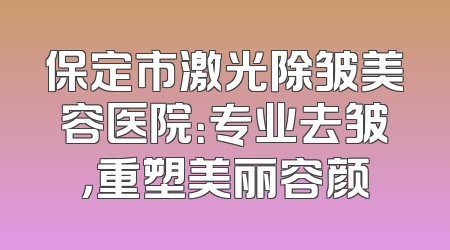 保定市激光除皱美容医院：专业去皱，重塑美丽容颜