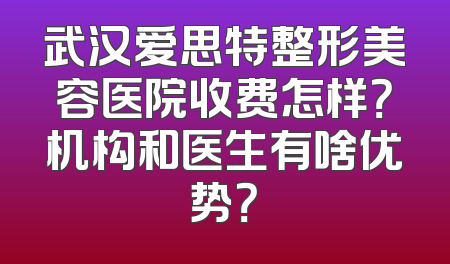 武汉爱思特整形美容医院收费怎样？机构和医生有啥优势？