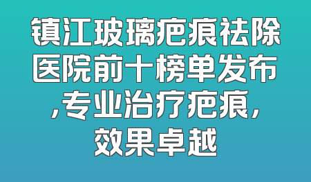 镇江玻璃疤痕祛除医院前十榜单发布，专业治疗疤痕，效果卓越