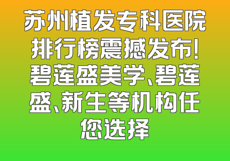 苏州植发专科医院排行榜震撼发布！碧莲盛美学、碧莲盛、新生等机构任您选择