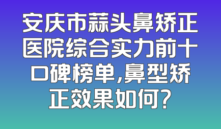 安庆市蒜头鼻矫正医院综合实力前十口碑榜单，鼻型矫正效果如何？