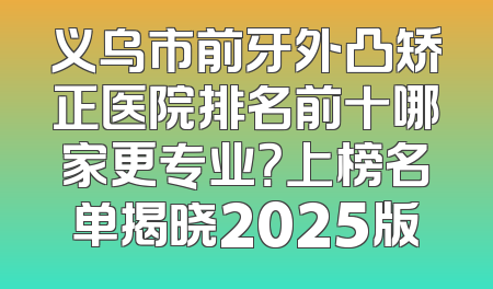 义乌市前牙外凸矫正医院排名前十哪家更专业？上榜名单揭晓2025版