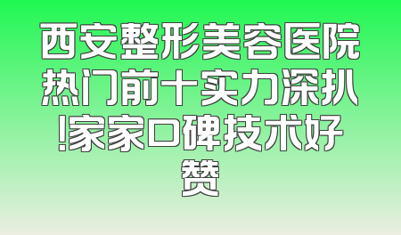 西安整形美容医院热门前十实力深扒！家家口碑技术好赞