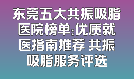 东莞五大共振吸脂医院榜单：优质就医指南推荐 共振吸脂服务评选