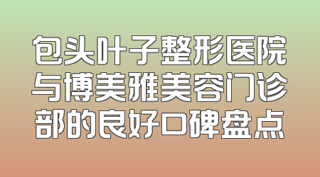 包头叶子整形医院与博美雅美容门诊部的良好口碑盘点