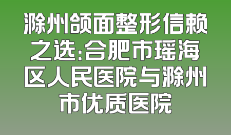 滁州颌面整形信赖之选：合肥市瑶海区人民医院与滁州市优质医院