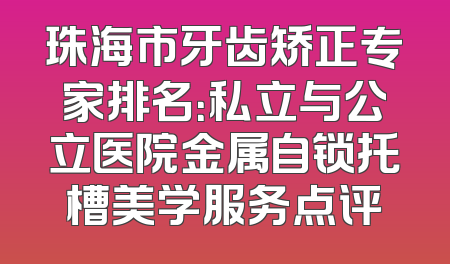 珠海市牙齿矫正专家排名：私立与公立医院金属自锁托槽美学服务点评