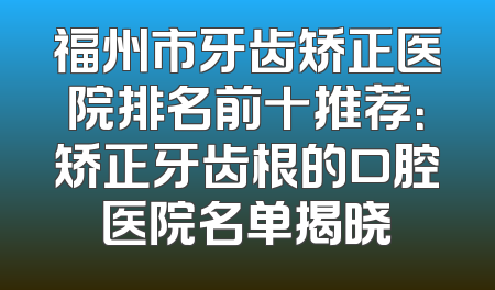 福州市牙齿矫正医院排名前十推荐：矫正牙齿根的口腔医院名单揭晓