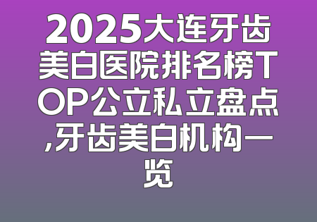 2025大连牙齿美白医院排名榜TOP公立私立盘点，牙齿美白机构一览