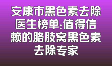 安康市黑色素去除医生榜单：值得信赖的胳肢窝黑色素去除专家