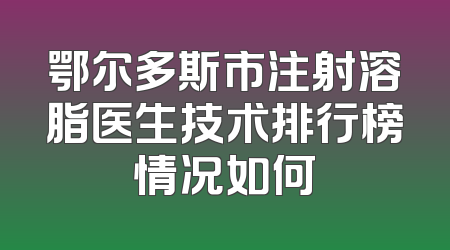 鄂尔多斯市注射溶脂医生技术排行榜情况如何