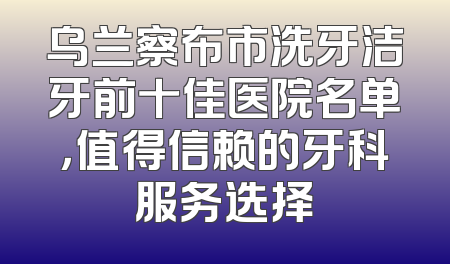 乌兰察布市洗牙洁牙前十佳医院名单，值得信赖的牙科服务选择