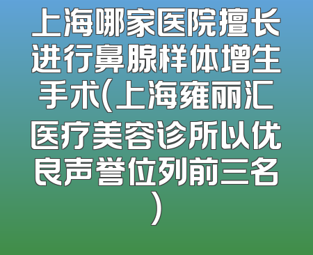 上海哪家医院擅长进行鼻腺样体增生手术（上海雍丽汇医疗美容诊所以优良声誉位列前三名）