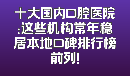 十大国内口腔医院：这些机构常年稳居本地口碑排行榜前列！