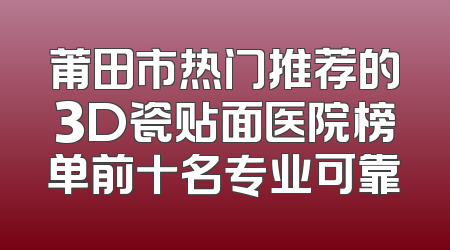 莆田市热门推荐的3D瓷贴面医院榜单前十名专业可靠