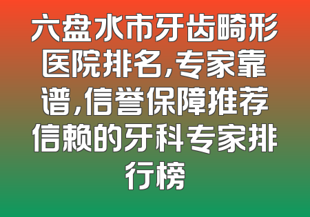 六盘水市牙齿畸形医院排名，专家靠谱，信誉保障推荐信赖的牙科专家排行榜
