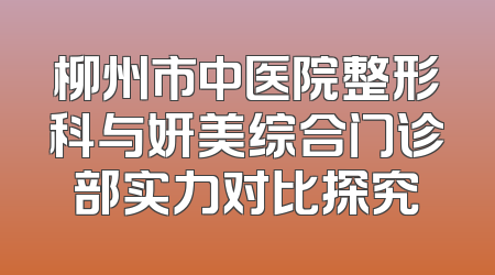 柳州市中医院整形科与妍美综合门诊部实力对比探究